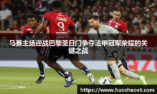 马赛主场迎战巴黎圣日门争夺法甲冠军荣耀的关键之战
